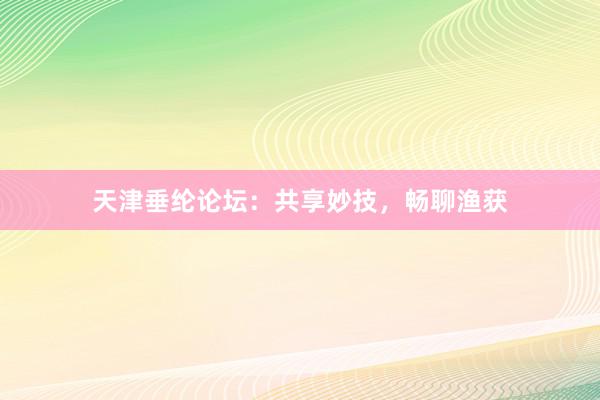 天津垂纶论坛：共享妙技，畅聊渔获