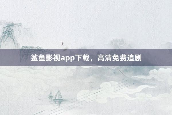 鲨鱼影视app下载，高清免费追剧